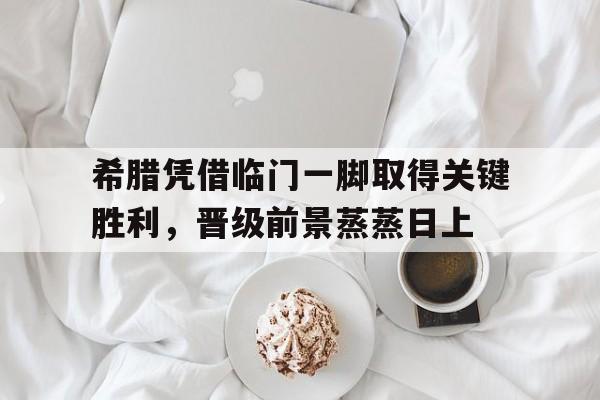 开云体育官方网站-希腊凭借临门一脚取得关键胜利，晋级前景蒸蒸日上的简单介绍